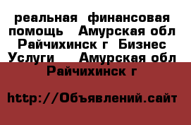 реальная  финансовая помощь - Амурская обл., Райчихинск г. Бизнес » Услуги   . Амурская обл.,Райчихинск г.